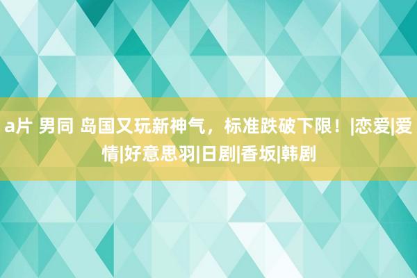 a片 男同 岛国又玩新神气，标准跌破下限！|恋爱|爱情|好意思羽|日剧|香坂|韩剧