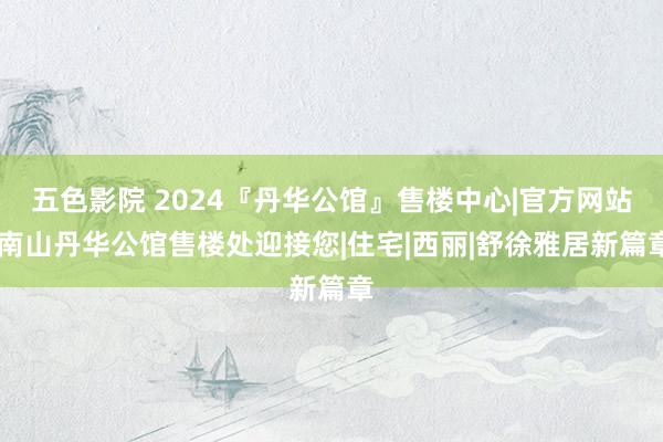 五色影院 2024『丹华公馆』售楼中心|官方网站|南山丹华公馆售楼处迎接您|住宅|西丽|舒徐雅居新篇章