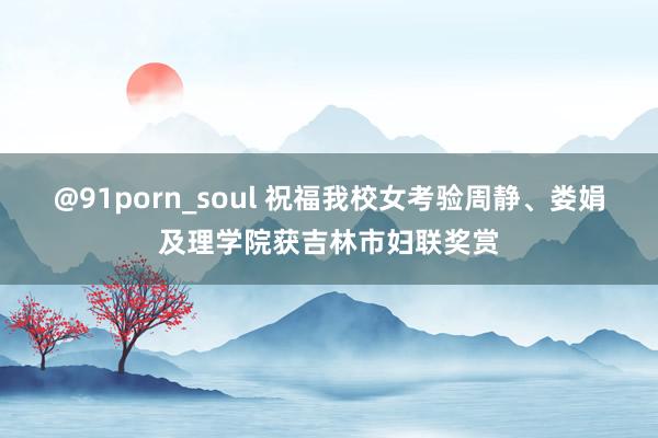 @91porn_soul 祝福我校女考验周静、娄娟及理学院获吉林市妇联奖赏