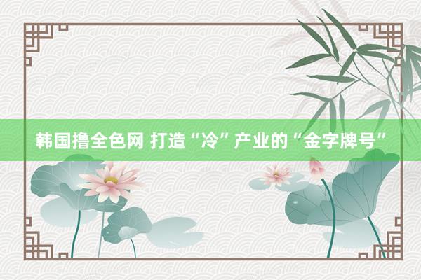 韩国撸全色网 打造“冷”产业的“金字牌号”