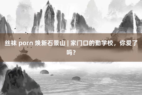 丝袜 porn 焕新石景山 | 家门口的勤学校，你爱了吗？