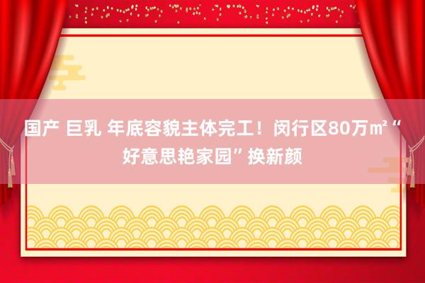 国产 巨乳 年底容貌主体完工！闵行区80万㎡“好意思艳家园”换新颜