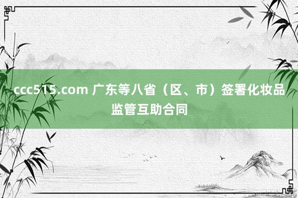 ccc515.com 广东等八省（区、市）签署化妆品监管互助合同