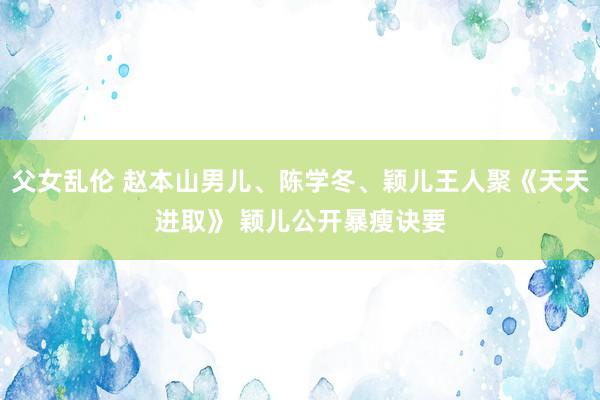 父女乱伦 赵本山男儿、陈学冬、颖儿王人聚《天天进取》 颖儿公开暴瘦诀要