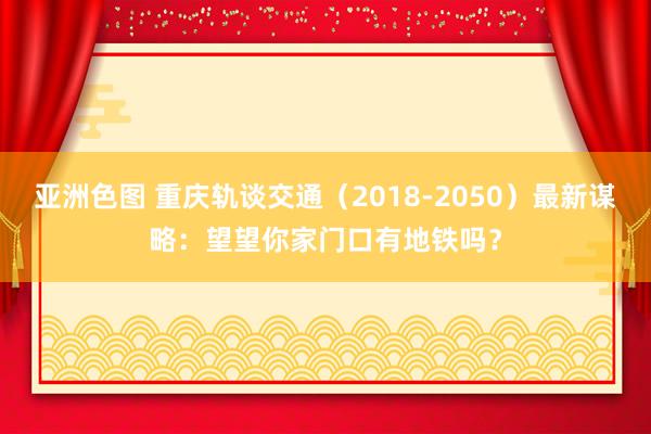 亚洲色图 重庆轨谈交通（2018-2050）最新谋略：望望你家门口有地铁吗？