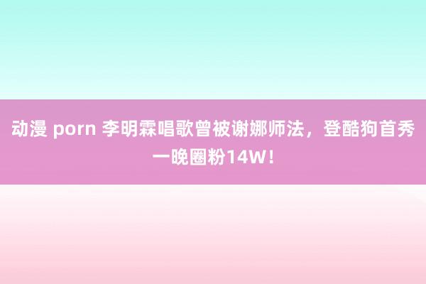 动漫 porn 李明霖唱歌曾被谢娜师法，登酷狗首秀一晚圈粉14W！